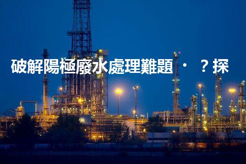 破解陽極廢水處理難題？探尋高效可持續(xù)的未來之路！